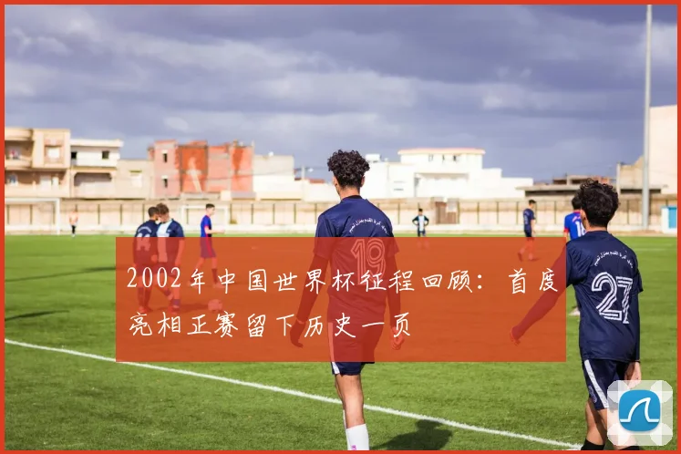 2002年中国世界杯征程回顾：首度亮相正赛留下历史一页