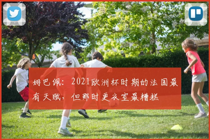 姆巴佩：2021欧洲杯时期的法国最有天赋，但那时更衣室最糟糕