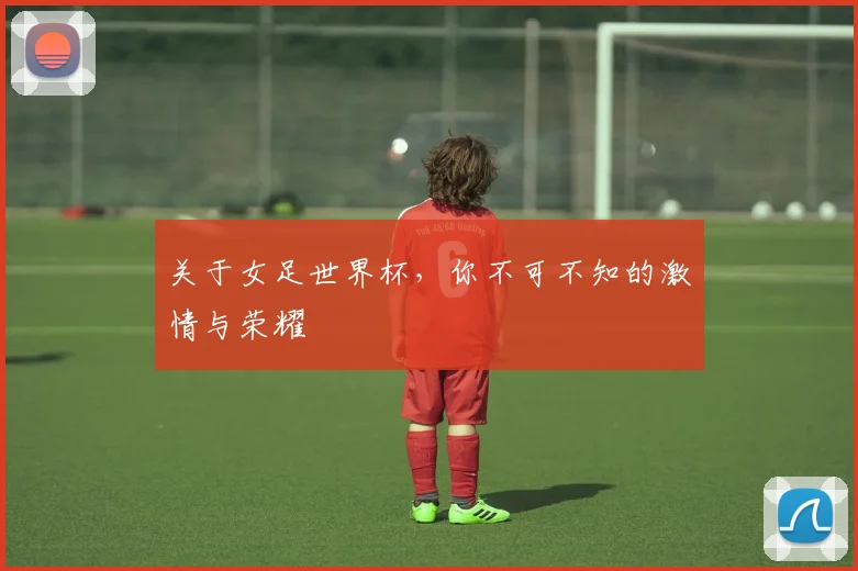 关于女足世界杯，你不可不知的激情与荣耀