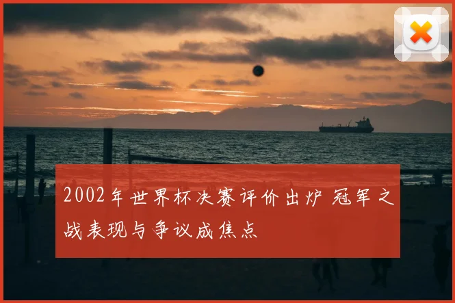 2002年世界杯决赛评价出炉 冠军之战表现与争议成焦点