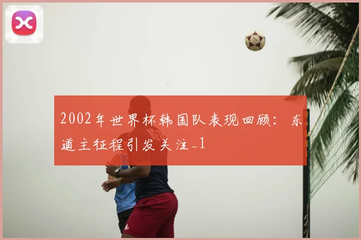 2002年世界杯韩国队表现回顾:东道主征程引发关注_1