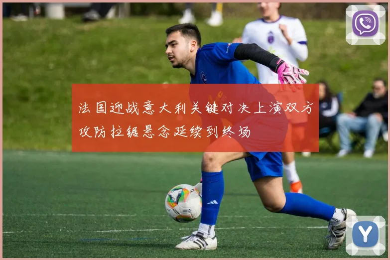 法国迎战意大利关键对决上演双方攻防拉锯悬念延续到终场