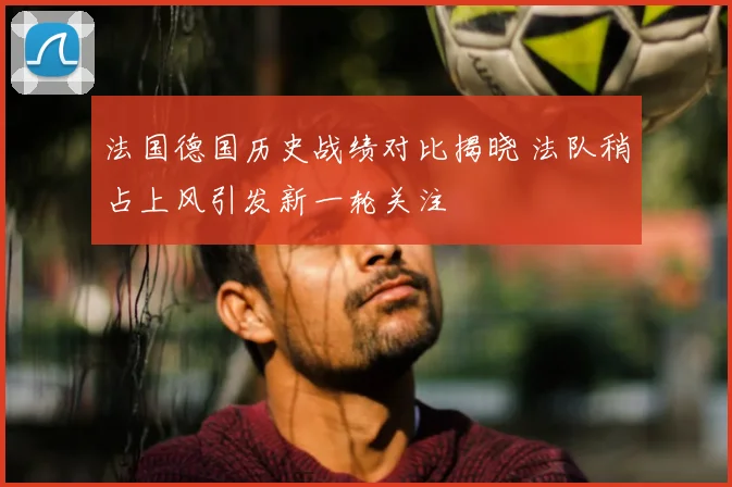 法国德国历史战绩对比揭晓 法队稍占上风引发新一轮关注