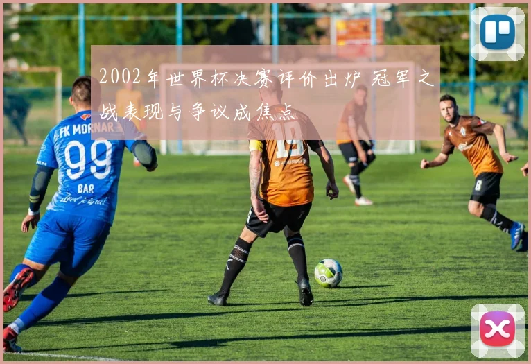 2002年世界杯决赛评价出炉 冠军之战表现与争议成焦点