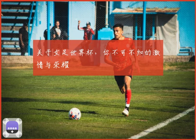 关于女足世界杯，你不可不知的激情与荣耀