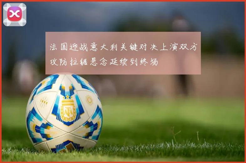 法国迎战意大利关键对决上演双方攻防拉锯悬念延续到终场