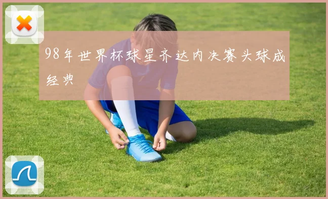 98年世界杯球星齐达内决赛头球成经典