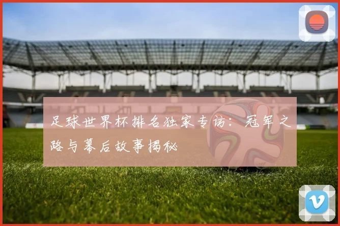 足球世界杯排名独家专访：冠军之路与幕后故事揭秘