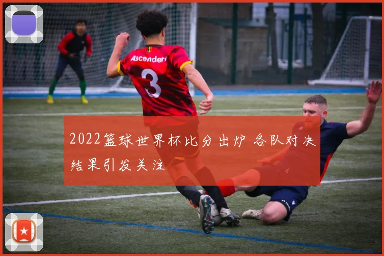 2022篮球世界杯比分出炉 各队对决结果引发关注