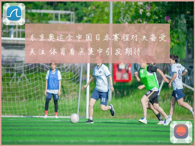 东京奥运会中国日本赛程对决备受关注 体育看点集中引发期待