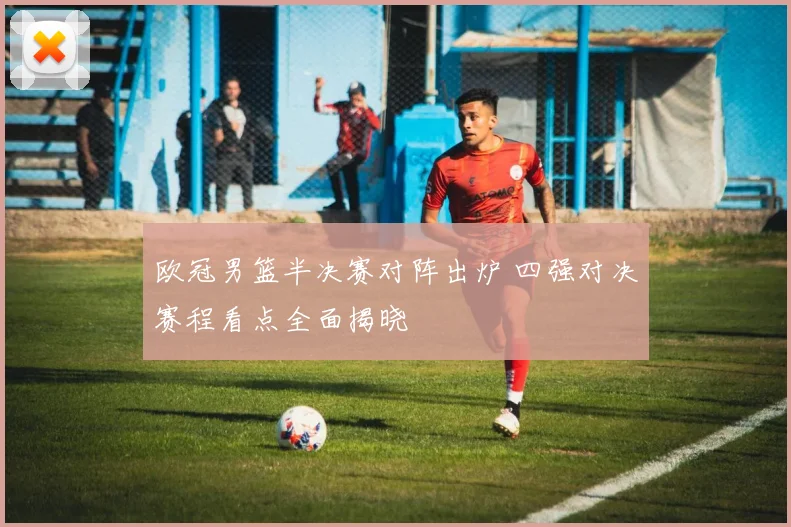 欧冠男篮半决赛对阵出炉 四强对决赛程看点全面揭晓