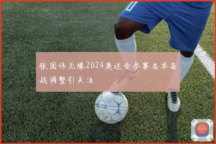 张国伟无缘2024奥运会参赛名单备战调整引关注