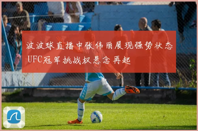 波波球直播中张伟丽展现强势状态 UFC冠军挑战权悬念再起