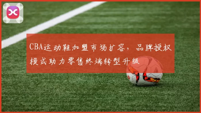 CBA运动鞋加盟市场扩容,品牌授权模式助力零售终端转型升级