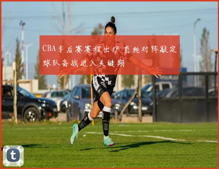 CBA季后赛赛程出炉 首轮对阵敲定球队备战进入关键期