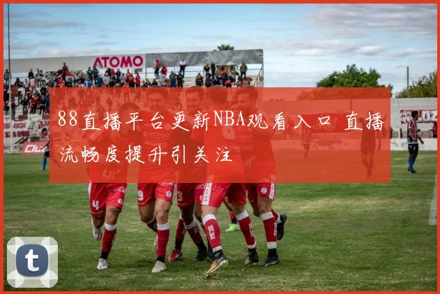 88直播平台更新NBA观看入口 直播流畅度提升引关注