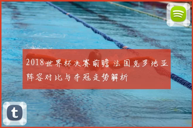 2018世界杯决赛前瞻 法国克罗地亚阵容对比与夺冠走势解析