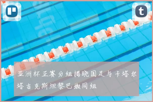 亚洲杯正赛分组揭晓国足与卡塔尔塔吉克斯坦黎巴嫩同组