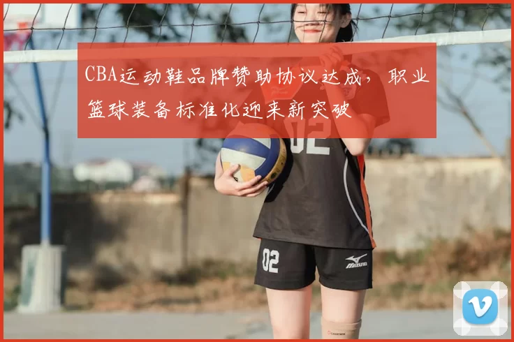 CBA运动鞋品牌赞助协议达成,职业篮球装备标准化迎来新突破