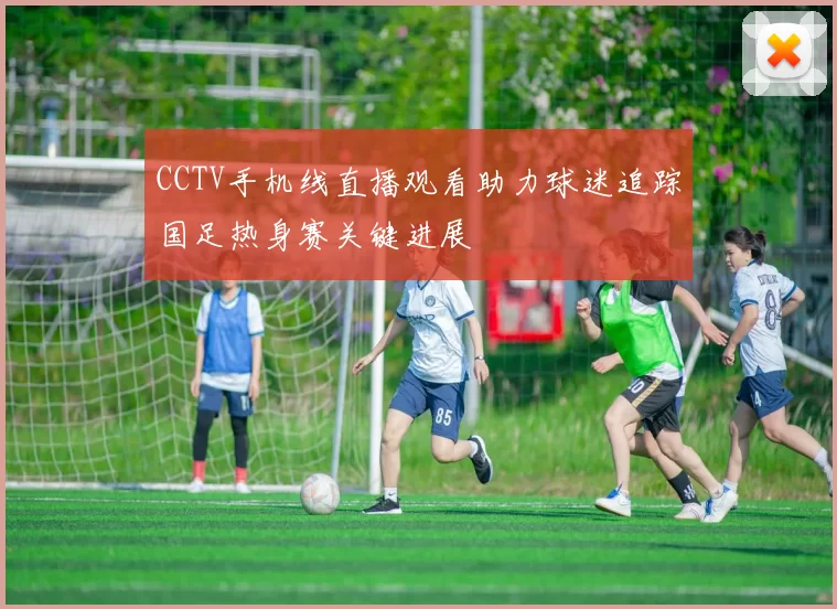 CCTV手机线直播观看助力球迷追踪国足热身赛关键进展