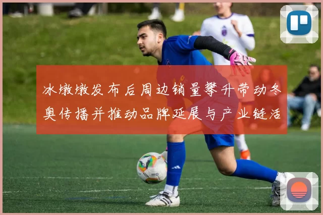 冰墩墩发布后周边销量攀升带动冬奥传播并推动品牌延展与产业链活跃