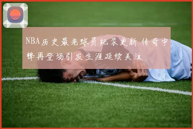 NBA历史最老球员纪录更新 传奇中锋再登场引发生涯延续关注
