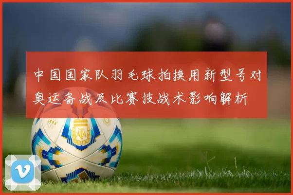 中国国家队羽毛球拍换用新型号对奥运备战及比赛技战术影响解析