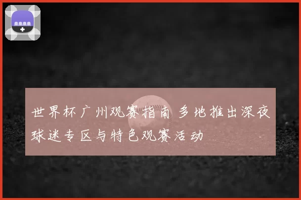 世界杯广州观赛指南 多地推出深夜球迷专区与特色观赛活动