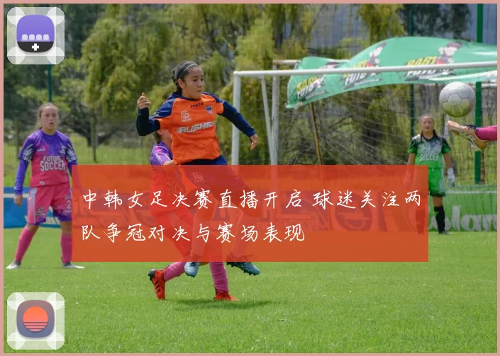 中韩女足决赛直播开启 球迷关注两队争冠对决与赛场表现