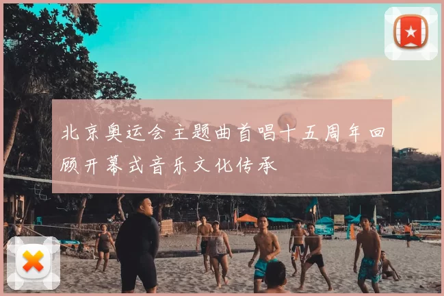 北京奥运会主题曲首唱十五周年回顾开幕式音乐文化传承