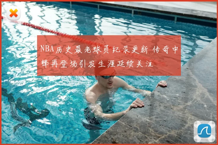 NBA历史最老球员纪录更新 传奇中锋再登场引发生涯延续关注