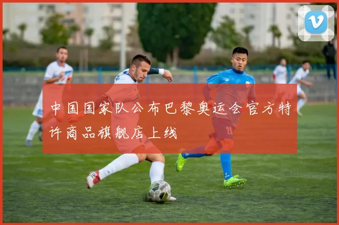 中国国家队公布巴黎奥运会官方特许商品旗舰店上线