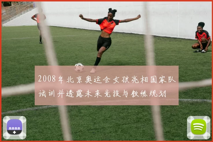 2008年北京奥运会女孩亮相国家队试训并透露未来竞技与教练规划