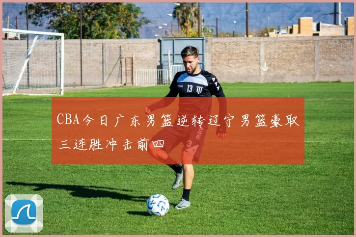 CBA今日广东男篮逆转辽宁男篮豪取三连胜冲击前四