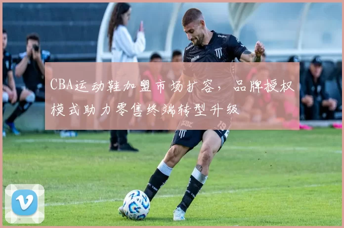 CBA运动鞋加盟市场扩容，品牌授权模式助力零售终端转型升级