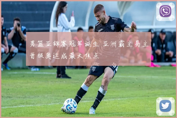 男篮亚锦赛冠军诞生 亚洲霸主易主晋级奥运成最大焦点