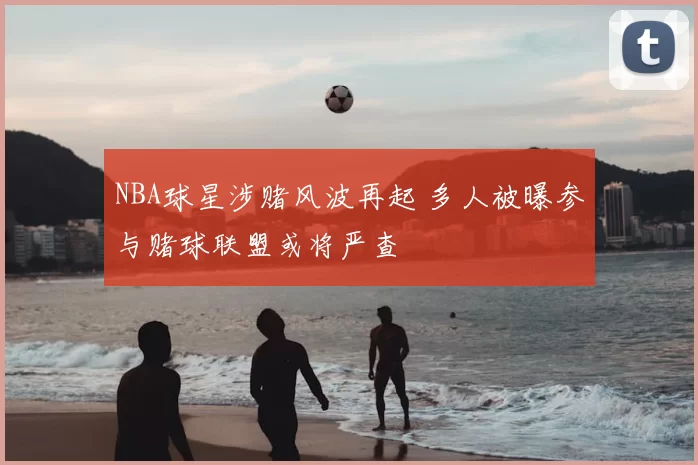 NBA球星涉赌风波再起 多人被曝参与赌球联盟或将严查