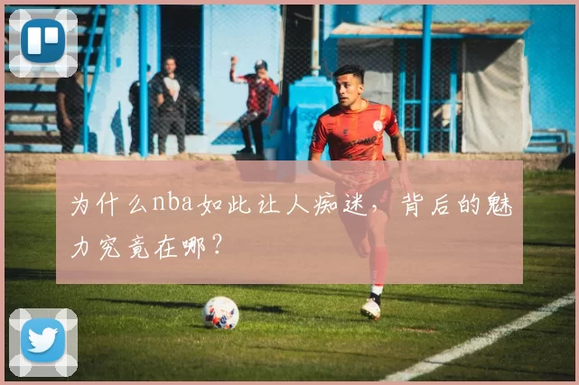 为什么nba如此让人痴迷,背后的魅力究竟在哪?