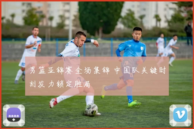 男篮亚锦赛全场集锦 中国队关键时刻发力锁定胜局