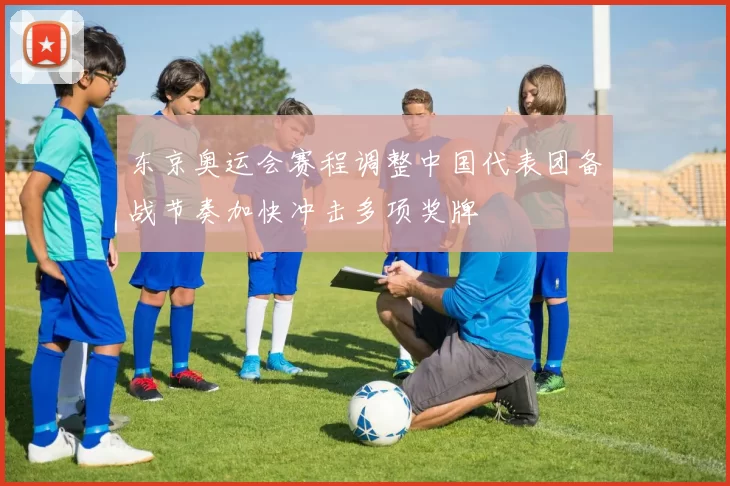 东京奥运会赛程调整中国代表团备战节奏加快冲击多项奖牌