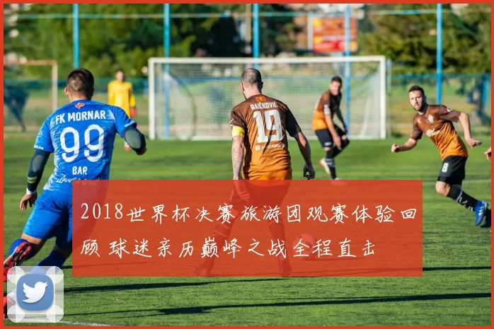 2018世界杯决赛旅游团观赛体验回顾 球迷亲历巅峰之战全程直击