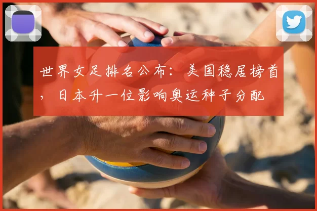 世界女足排名公布：美国稳居榜首，日本升一位影响奥运种子分配