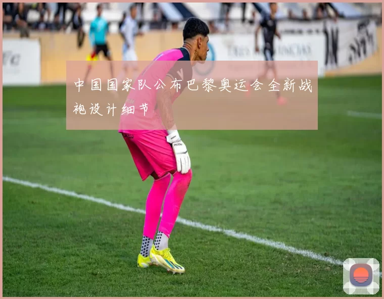 中国国家队公布巴黎奥运会全新战袍设计细节
