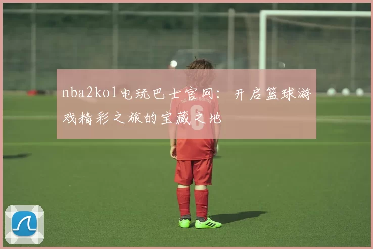nba2kol电玩巴士官网:开启篮球游戏精彩之旅的宝藏之地