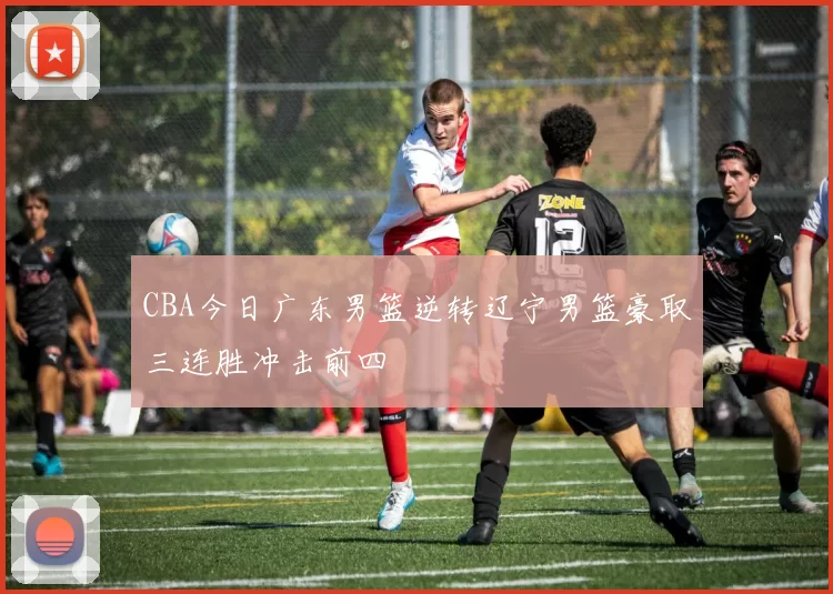 CBA今日广东男篮逆转辽宁男篮豪取三连胜冲击前四