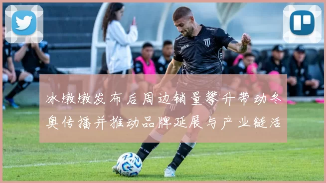 冰墩墩发布后周边销量攀升带动冬奥传播并推动品牌延展与产业链活跃