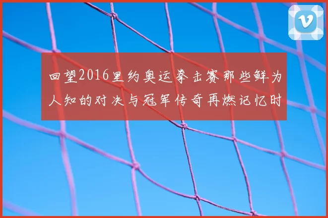 回望2016里约奥运拳击赛那些鲜为人知的对决与冠军传奇再燃记忆时刻