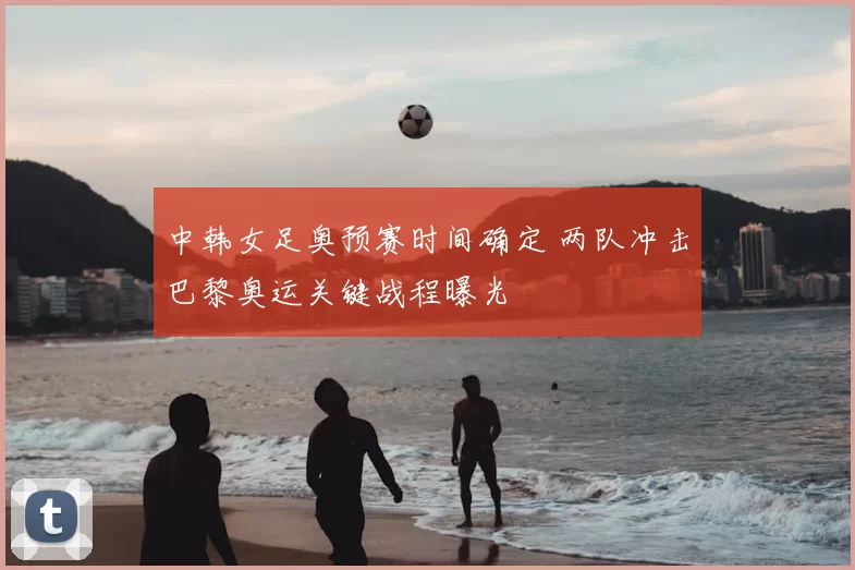 中韩女足奥预赛时间确定 两队冲击巴黎奥运关键战程曝光