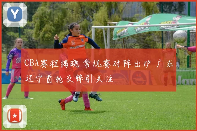 CBA赛程揭晓 常规赛对阵出炉 广东辽宁首轮交锋引关注