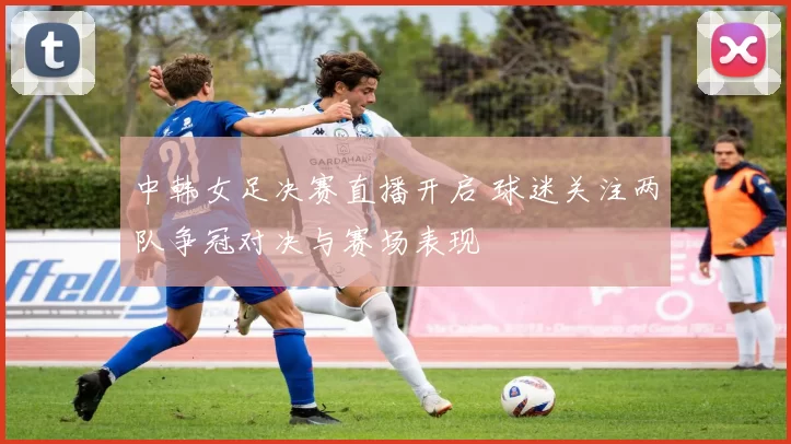 中韩女足决赛直播开启 球迷关注两队争冠对决与赛场表现